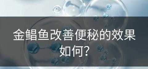 金鲳鱼改善便秘的效果如何？(金鲳鱼改善便秘的效果如何呢)